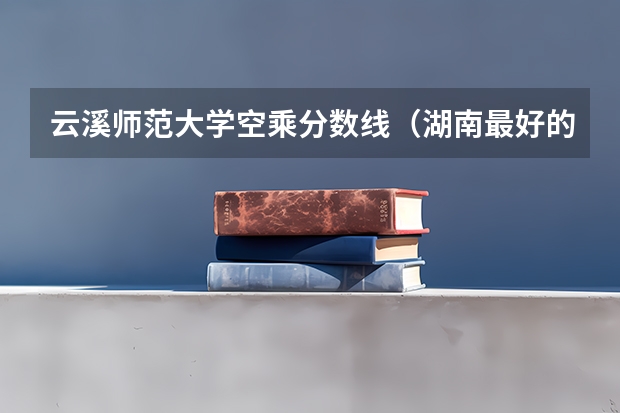 云溪师范大学空乘分数线（湖南最好的专科学校）