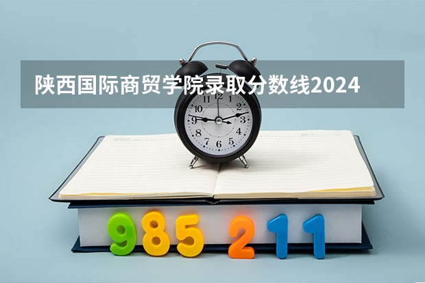 陕西国际商贸学院录取分数线2024年是多少分(附各省录取最低分)