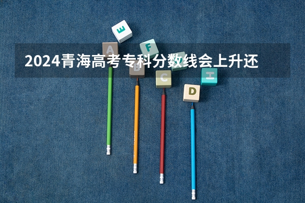 2024青海高考专科分数线会上升还是下降 专科线预计多少
