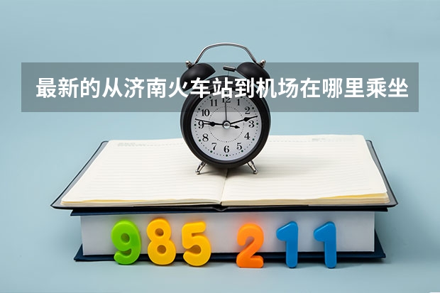 最新的从济南火车站到机场在哪里乘坐济南民航大巴最方便