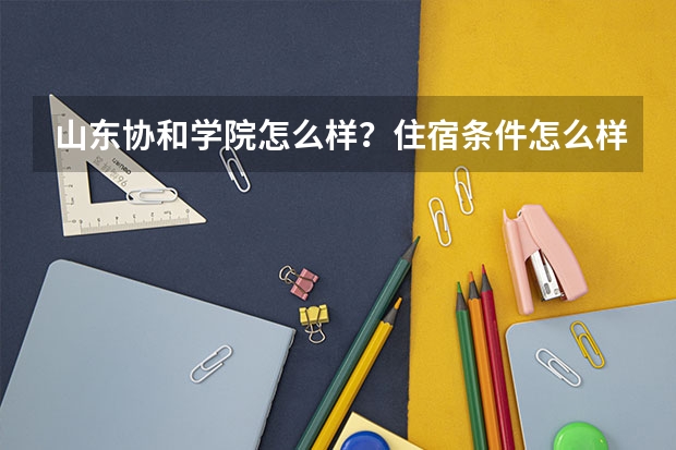 山东协和学院怎么样?住宿条件怎么样?