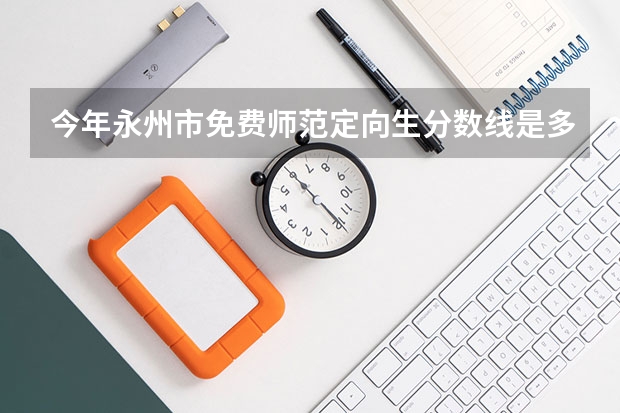今年永州市免费师范定向生分数线是多少?