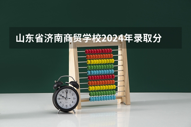 山东省济南商贸学校2024年录取分数线(广州华立科技职业学院分数线)