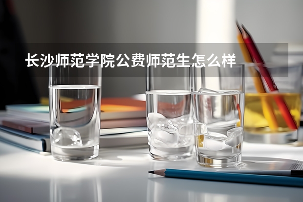 长沙师范学院公费师范生怎么样