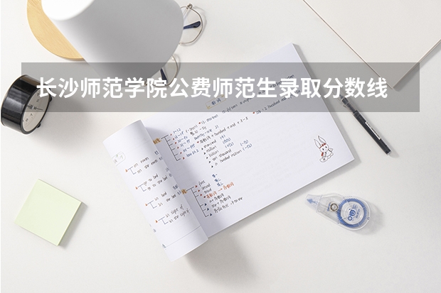 长沙师范学院公费师范生录取分数线 长沙师范学院分数线