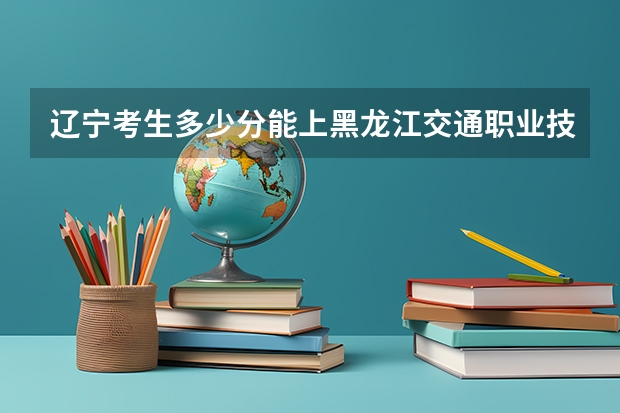 辽宁考生多少分能上黑龙江交通职业技术学院