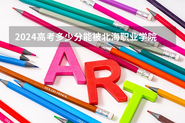 2024高考多少分能被北海职业学院录取
