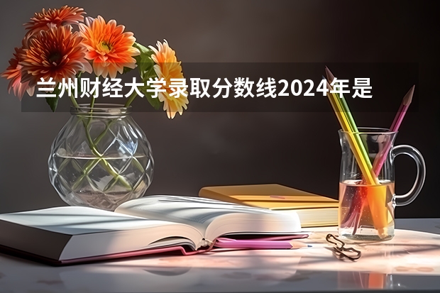 兰州财经大学录取分数线2024年是多少分(附各省录取最低分)