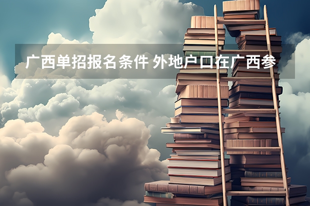 广西单招报名条件 外地户口在广西参加高考政策