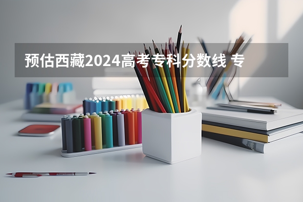 预估西藏2024高考专科分数线 专科录取分数线预测多少分