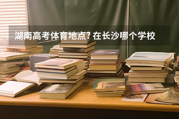 湖南高考体育地点? 在长沙哪个学校?
