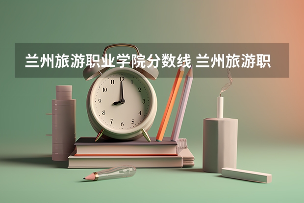 兰州旅游职业学院分数线 兰州旅游职业学校2023年招生办联系电话