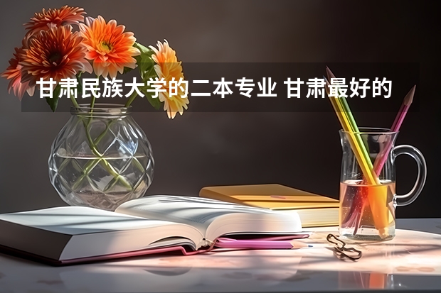 甘肃民族大学的二本专业 甘肃最好的二本大学