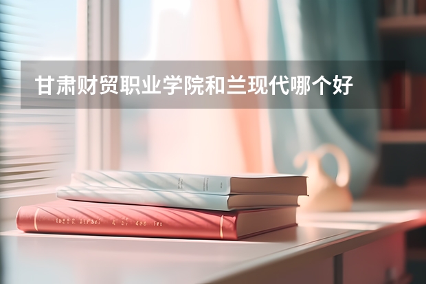 甘肃财贸职业学院和兰现代哪个好
