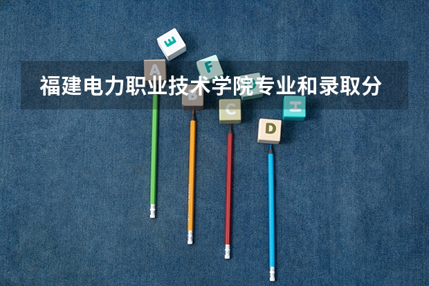  福建电力职业技术学院专业和录取分数线介绍