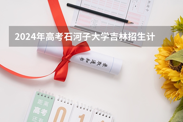 2024年高考石河子大学吉林招生计划（招生人数多少）