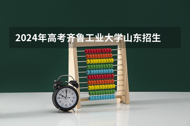2024年高考齐鲁工业大学山东招生计划（招生人数多少）