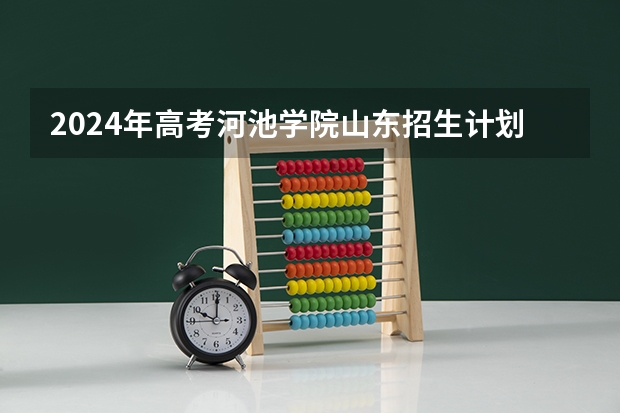 2024年高考河池学院山东招生计划（招生人数多少）