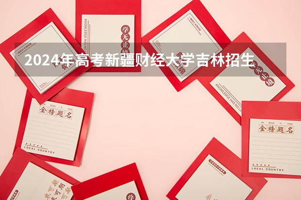 2024年高考新疆财经大学吉林招生计划（招生人数多少）