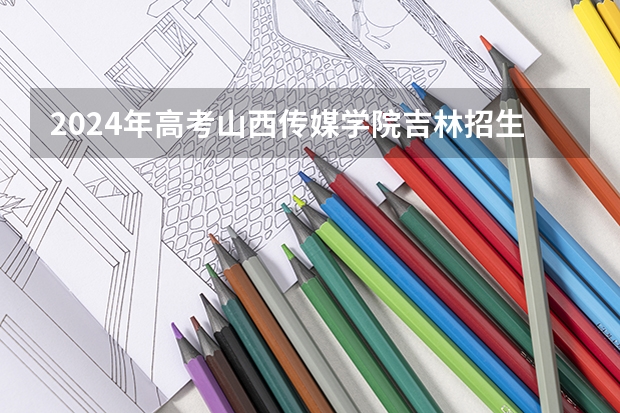 2024年高考山西传媒学院吉林招生计划（招生人数多少）