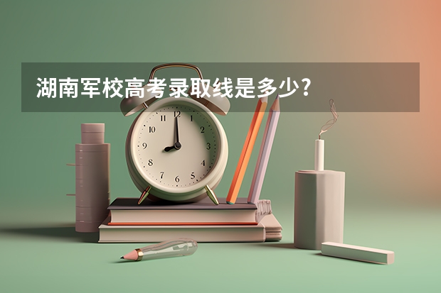 湖南军校高考录取线是多少?