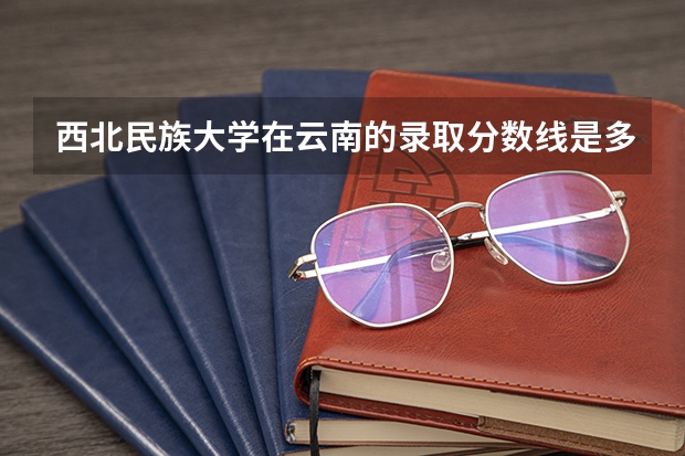 西北民族大学在云南的录取分数线是多少？