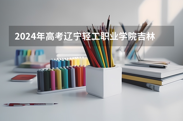 2024年高考辽宁轻工职业学院吉林招生计划（招生人数多少）