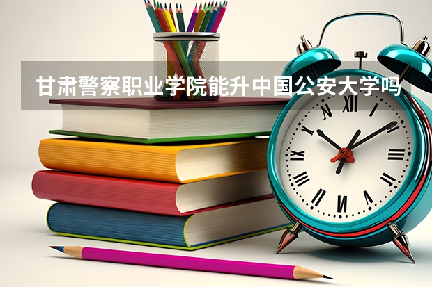 甘肃警察职业学院能升中国公安大学吗