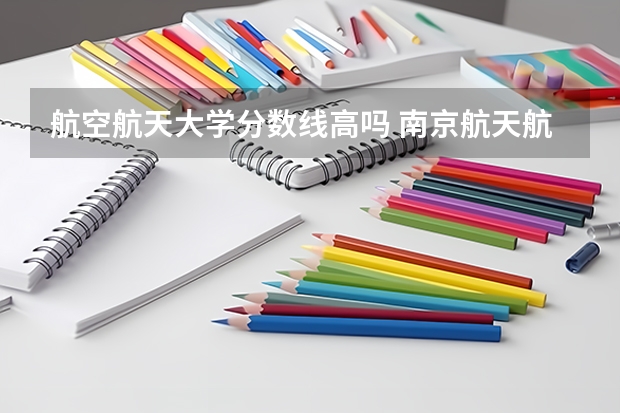 航空航天大学分数线高吗 南京航天航空大学录取分数线
