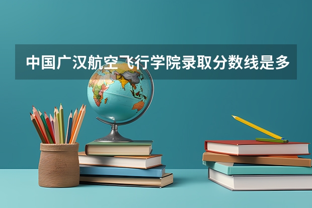 中国广汉航空飞行学院录取分数线是多少？