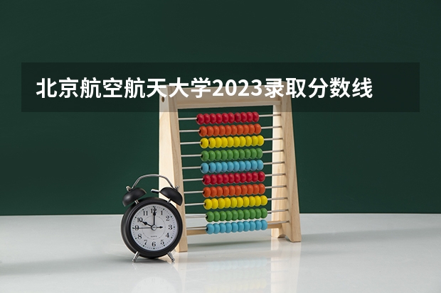 北京航空航天大学2023录取分数线云南（北京航空航天大学2023录取分数线）