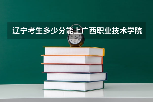 辽宁考生多少分能上广西职业技术学院