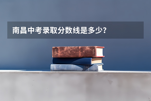 南昌中考录取分数线是多少？