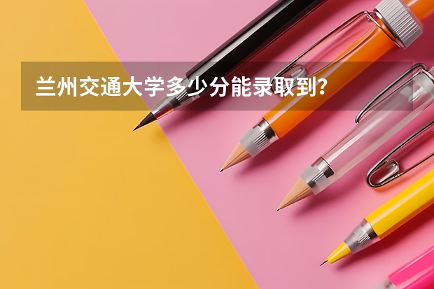 兰州交通大学多少分能录取到？