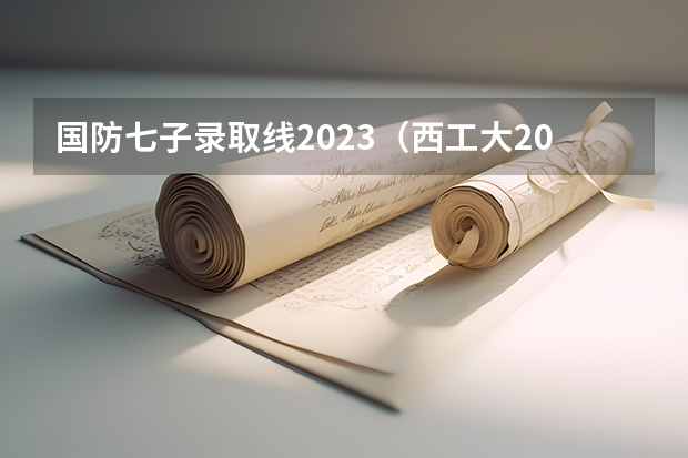 国防七子录取线2023（西工大2023录取分数线）