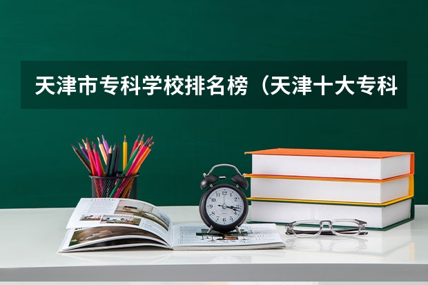 天津市专科学校排名榜（天津十大专科学校排名）
