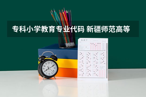 专科小学教育专业代码 新疆师范高等专科学校专业代码