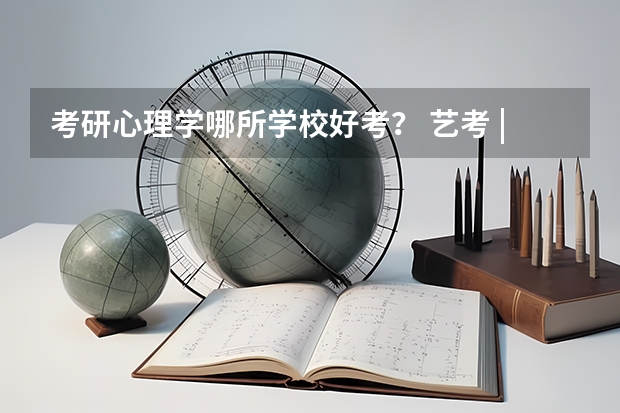 考研心理学哪所学校好考? 艺考 | 联考和文化成绩变得越来越重要,艺考上大学可不简单