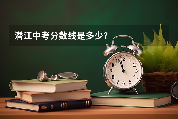 潜江中考分数线是多少？