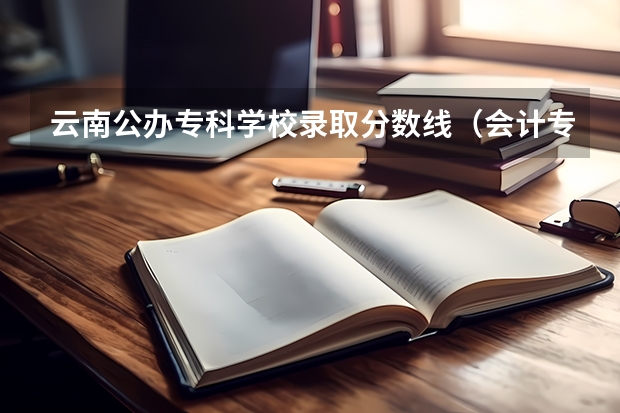 云南公办专科学校录取分数线（会计专业云南专科大学排名）