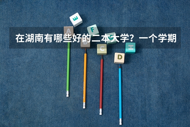 在湖南有哪些好的二本大学？一个学期的学费是多少？