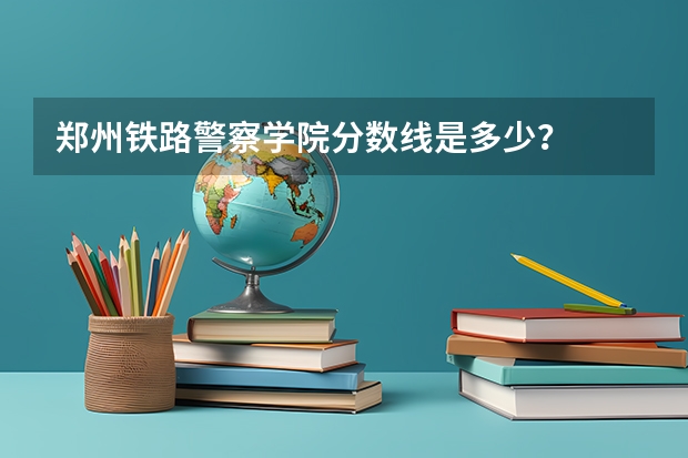 郑州铁路警察学院分数线是多少？