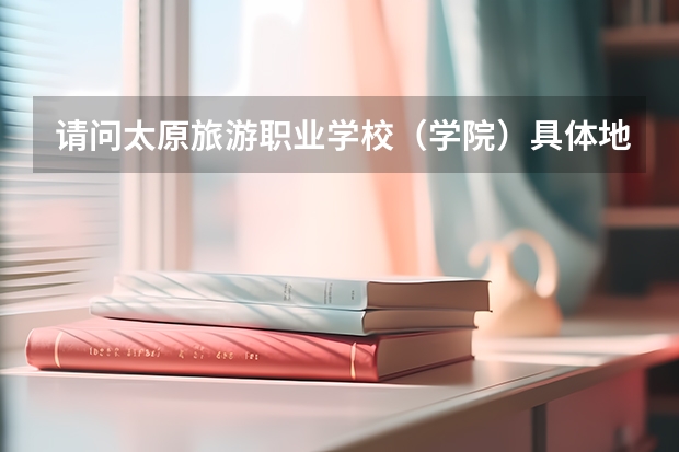请问太原旅游职业学校（学院）具体地理位置在哪里？具体坐哪些车可以到，是不是在建南汽车站旁边？谢谢了