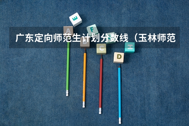 广东定向师范生计划分数线（玉林师范学院近年玉林师范学院录取分数线）