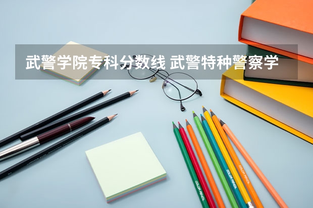 武警学院专科分数线 武警特种警察学院分数线2023