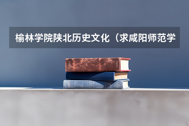 榆林学院陕北历史文化（求咸阳师范学院,渭南师范学院，榆林学院，安康学院，商洛学院的代码和专业代码【文科】。很急，谢谢！）